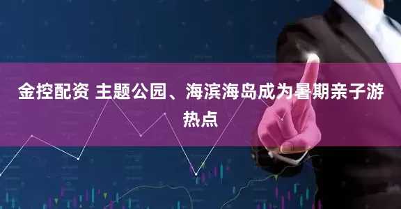 金控配资 主题公园、海滨海岛成为暑期亲子游热点