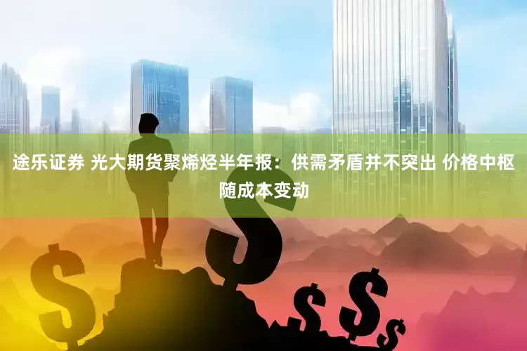 途乐证券 光大期货聚烯烃半年报：供需矛盾并不突出 价格中枢随成本变动