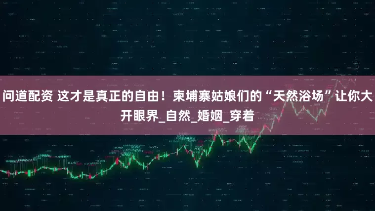 问道配资 这才是真正的自由！柬埔寨姑娘们的“天然浴场”让你大开眼界_自然_婚姻_穿着