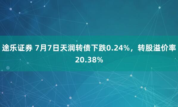 途乐证券 7月7日天润转债下跌0.24%，转股溢价率20.38%