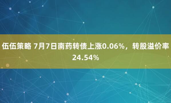 伍伍策略 7月7日南药转债上涨0.06%，转股溢价率24.54%