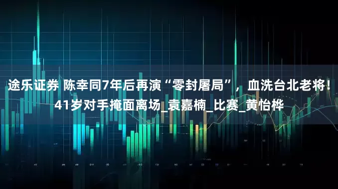 途乐证券 陈幸同7年后再演“零封屠局”，血洗台北老将！41岁对手掩面离场_袁嘉楠_比赛_黄怡桦