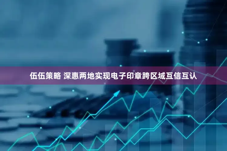 伍伍策略 深惠两地实现电子印章跨区域互信互认