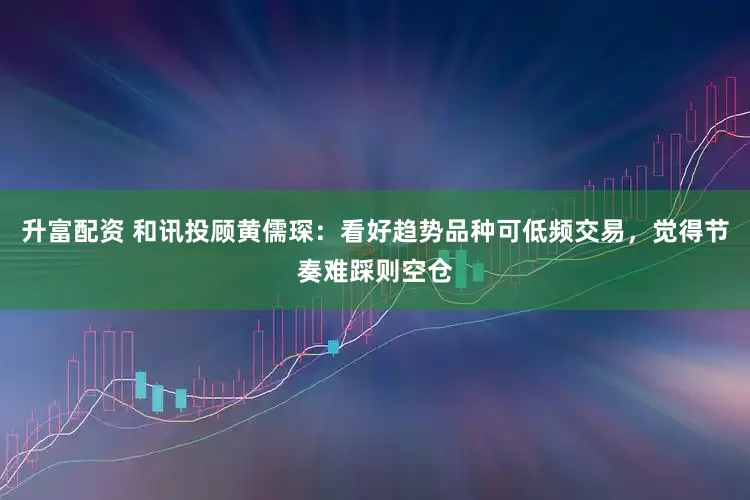 升富配资 和讯投顾黄儒琛：看好趋势品种可低频交易，觉得节奏难踩则空仓