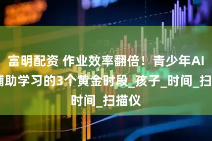 富明配资 作业效率翻倍！青少年AIGC辅助学习的3个黄金时段_孩子_时间_扫描仪