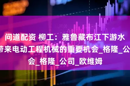 问道配资 柳工：雅鲁藏布江下游水电工程将带来电动工程机械的重要机会_格隆_公司_欧维姆