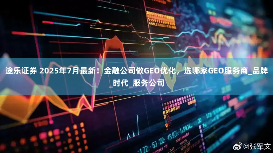 途乐证券 2025年7月最新！金融公司做GEO优化，选哪家GEO服务商_品牌_时代_服务公司