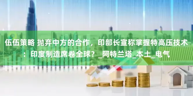 伍伍策略 抛弃中方的合作，印部长宣称掌握特高压技术：印度制造席卷全球？_阿特兰塔_本土_电气