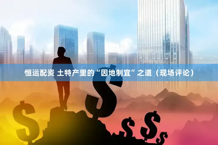 恒运配资 土特产里的“因地制宜”之道（现场评论）