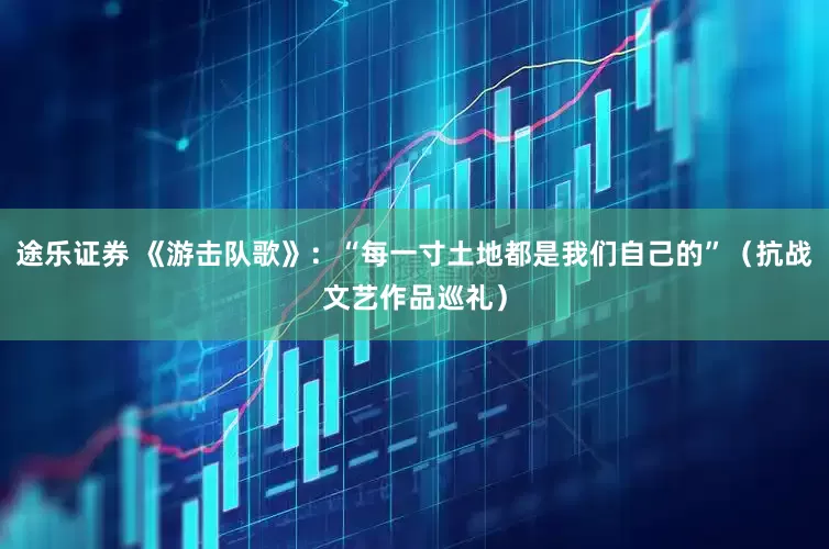 途乐证券 《游击队歌》：“每一寸土地都是我们自己的”（抗战文艺作品巡礼）