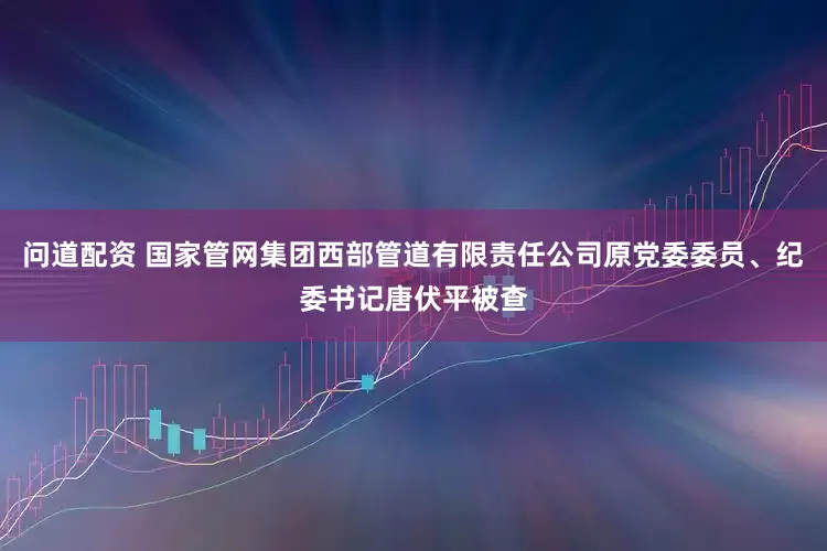 问道配资 国家管网集团西部管道有限责任公司原党委委员、纪委书记唐伏平被查