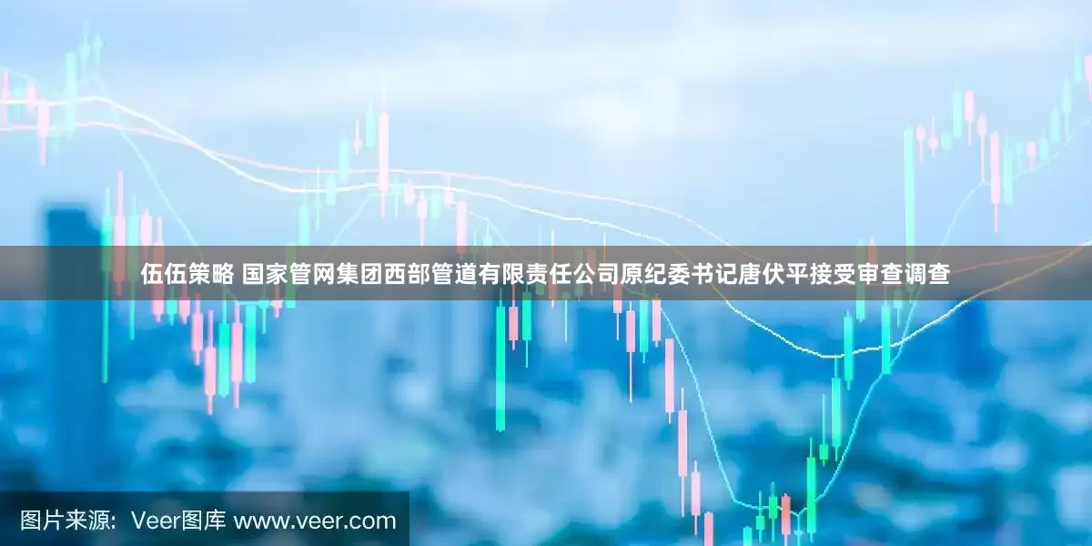伍伍策略 国家管网集团西部管道有限责任公司原纪委书记唐伏平接受审查调查