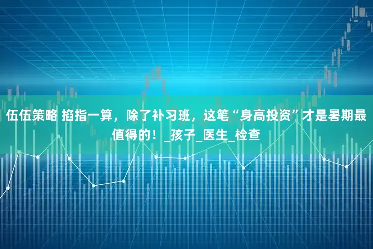 伍伍策略 掐指一算，除了补习班，这笔“身高投资”才是暑期最值得的！_孩子_医生_检查