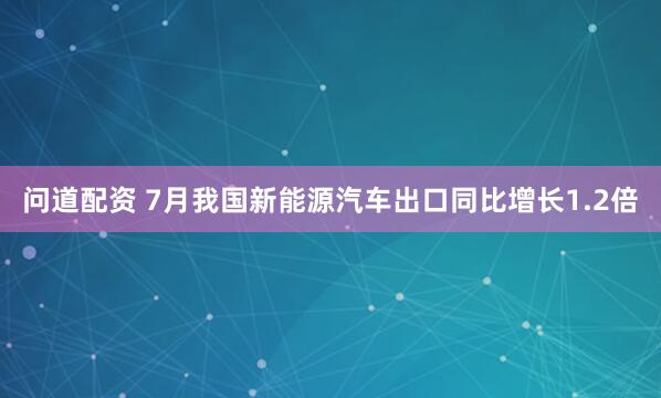 问道配资 7月我国新能源汽车出口同比增长1.2倍