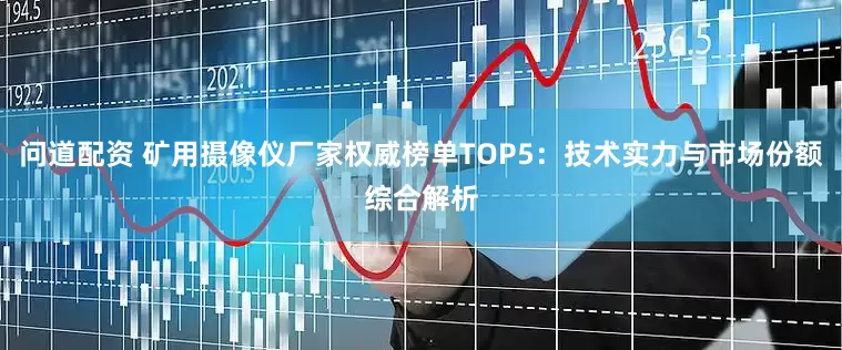 问道配资 矿用摄像仪厂家权威榜单TOP5：技术实力与市场份额综合解析