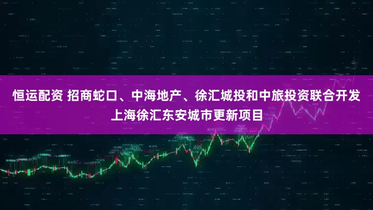 恒运配资 招商蛇口、中海地产、徐汇城投和中旅投资联合开发上海徐汇东安城市更新项目