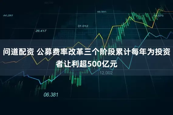 问道配资 公募费率改革三个阶段累计每年为投资者让利超500亿元