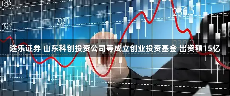 途乐证券 山东科创投资公司等成立创业投资基金 出资额15亿
