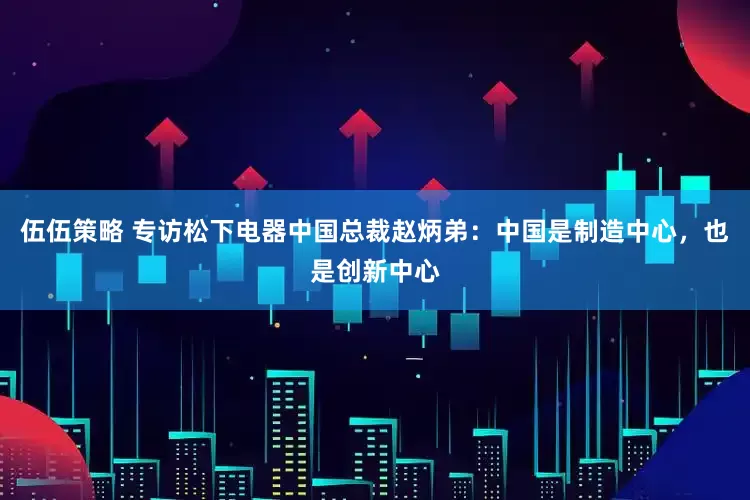 伍伍策略 专访松下电器中国总裁赵炳弟：中国是制造中心，也是创新中心