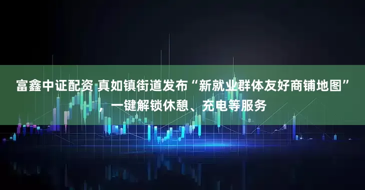 富鑫中证配资 真如镇街道发布“新就业群体友好商铺地图”，一键解锁休憩、充电等服务