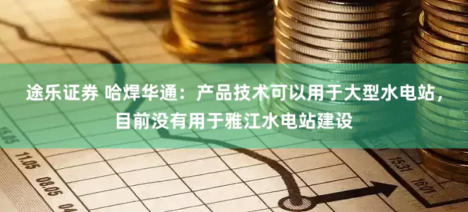 途乐证券 哈焊华通：产品技术可以用于大型水电站，目前没有用于雅江水电站建设