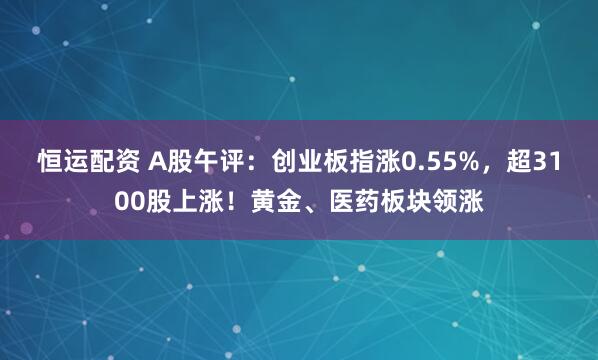 恒运配资 A股午评:创业板指涨0.55%,超3100股上涨!黄金、医药板块领涨