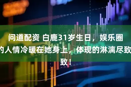 问道配资 白鹿31岁生日，娱乐圈的人情冷暖在她身上，体现的淋漓尽致！
